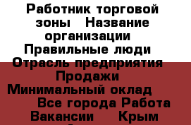 Работник торговой зоны › Название организации ­ Правильные люди › Отрасль предприятия ­ Продажи › Минимальный оклад ­ 30 000 - Все города Работа » Вакансии   . Крым,Алушта